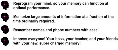 Reprogram your mind, so your memory can function at  optimal performance.  Memorize large amounts of information at a fraction of the time ordinarily required.  Remember names and phone numbers with ease.  Impress everyone! Your boss, your teacher, and your friends with your new, super charged memory!