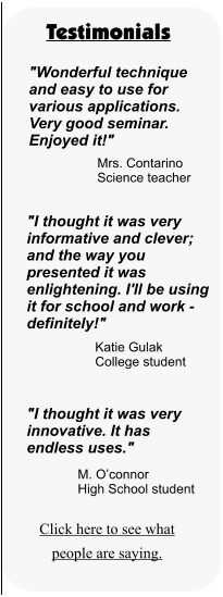 Testimonials "Wonderful technique and easy to use for various applications. Very good seminar. Enjoyed it!" Mrs. Contarino Science teacher "I thought it was very informative and clever; and the way you presented it was enlightening. I'll be using it for school and work - definitely!" Katie Gulak College student "I thought it was very innovative. It has endless uses." M. O’connor High School student Click here to see what people are saying.